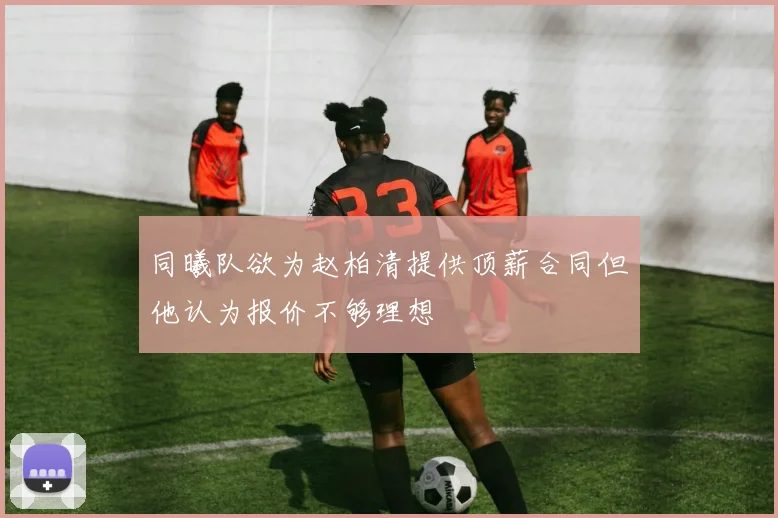 同曦队欲为赵柏清提供顶薪合同但他认为报价不够理想
