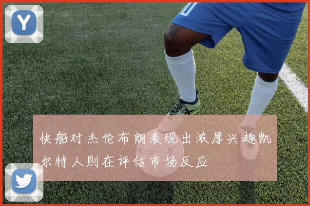 快船对杰伦布朗表现出浓厚兴趣凯尔特人则在评估市场反应
