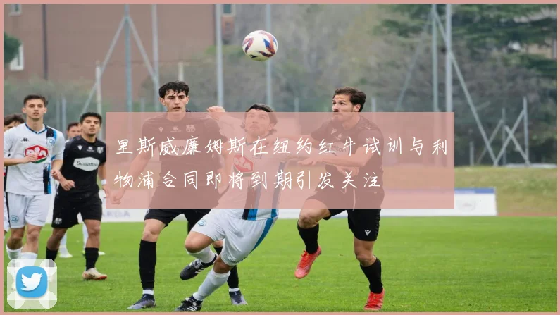 里斯威廉姆斯在纽约红牛试训与利物浦合同即将到期引发关注