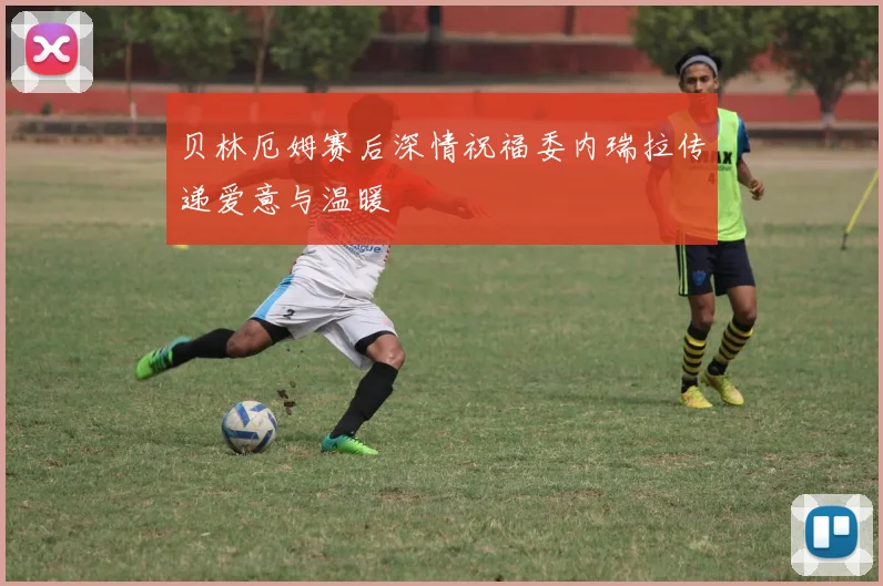 贝林厄姆赛后深情祝福委内瑞拉传递爱意与温暖