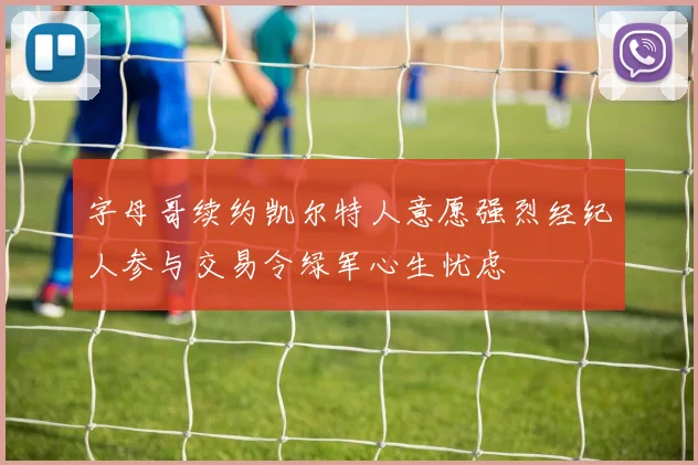 字母哥续约凯尔特人意愿强烈经纪人参与交易令绿军心生忧虑