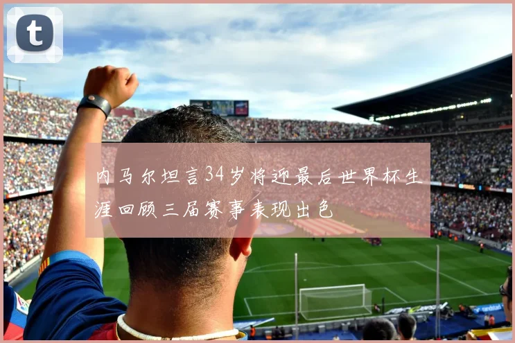 内马尔坦言34岁将迎最后世界杯生涯回顾三届赛事表现出色