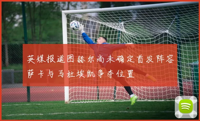 英媒报道图赫尔尚未确定首发阵容萨卡与马杜埃凯争夺位置
