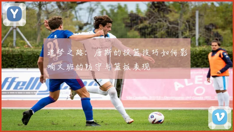追梦之路：唐斯的投篮技巧如何影响文班的防守与篮板表现