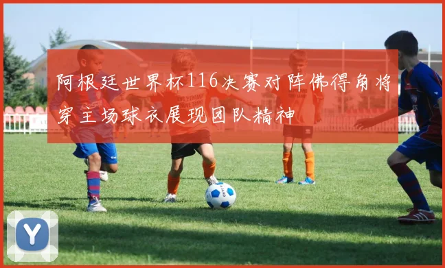 阿根廷世界杯116决赛对阵佛得角将穿主场球衣展现团队精神
