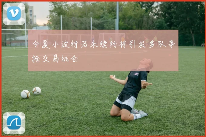 今夏小波特若未续约将引发多队争抢交易机会