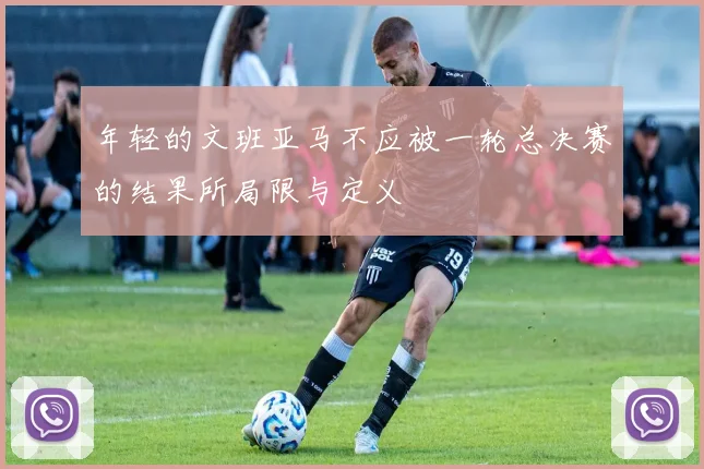 年轻的文班亚马不应被一轮总决赛的结果所局限与定义