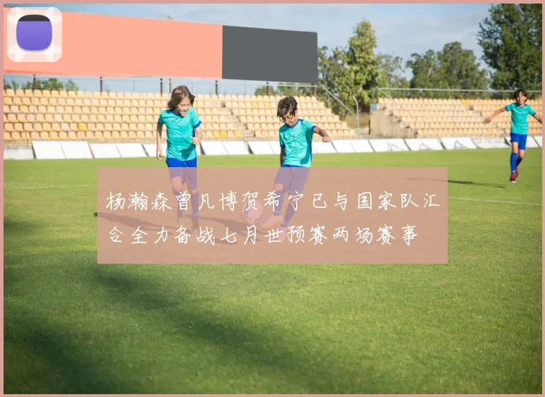 杨瀚森曾凡博贺希宁已与国家队汇合全力备战七月世预赛两场赛事