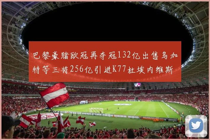 巴黎豪赌欧冠再夺冠132亿出售乌加特等三将256亿引进K77杜埃内维斯等五名新援