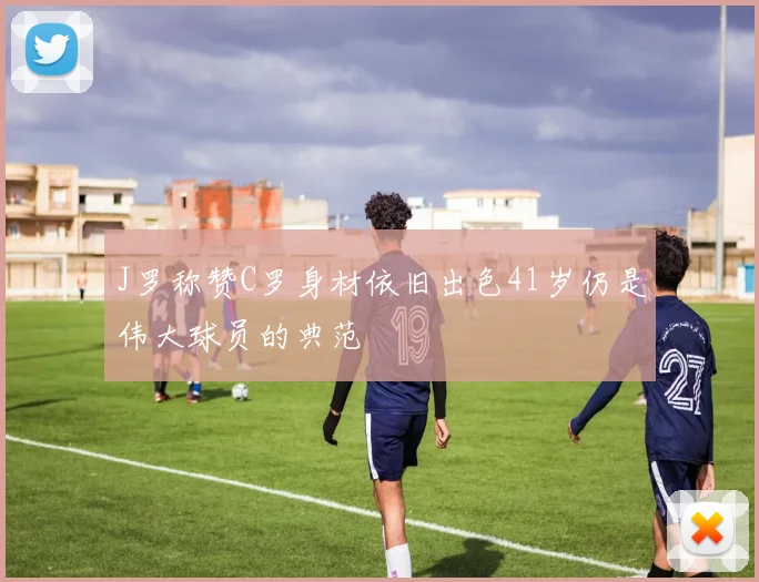 J罗称赞C罗身材依旧出色41岁仍是伟大球员的典范