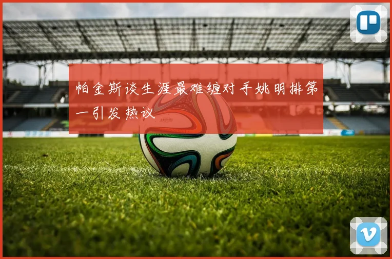 帕金斯谈生涯最难缠对手姚明排第一引发热议